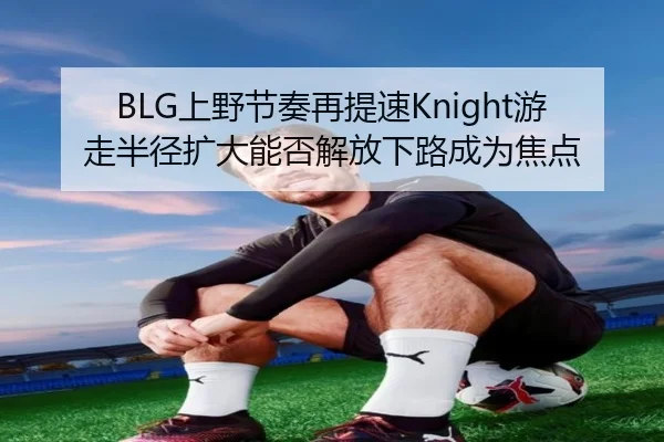 BLG上野节奏再提速Knight游走半径扩大能否解放下路成为焦点